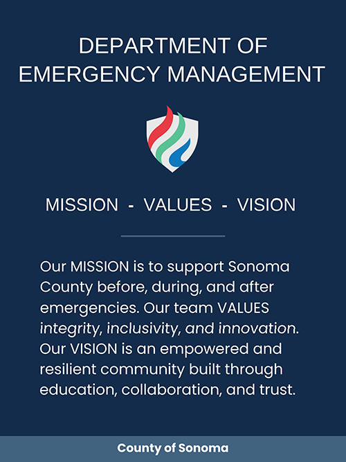 Department of Emergency Management Mission – Values – Vision Our MISSION is to support Sonoma County before, during, and after emergencies. Our team VALUES integrity, inclusivity, and innovation. Our VISION is an empowered and resilient community built through education, collaboration and trust.